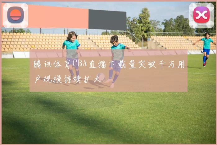 腾讯体育CBA直播下载量突破千万用户规模持续扩大