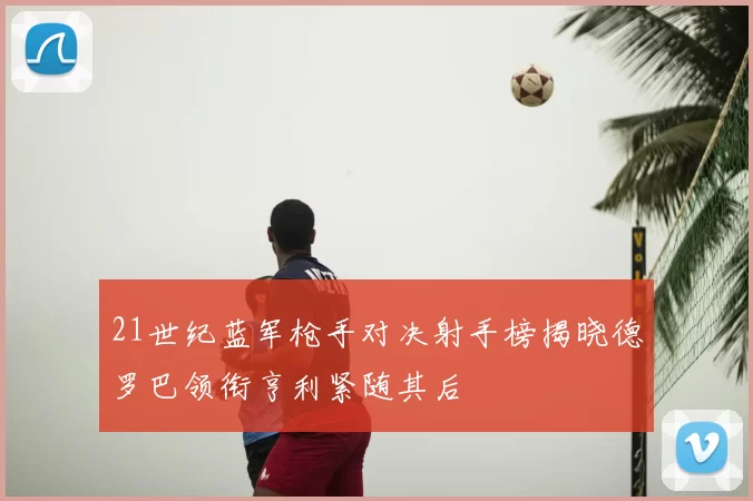 21世纪蓝军枪手对决射手榜揭晓德罗巴领衔亨利紧随其后