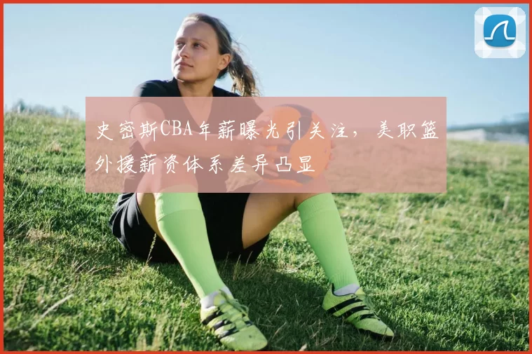 史密斯CBA年薪曝光引关注，美职篮外援薪资体系差异凸显