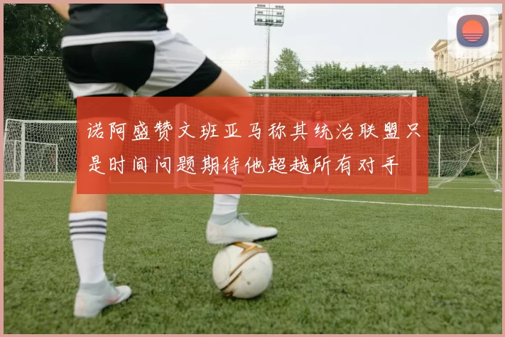 诺阿盛赞文班亚马称其统治联盟只是时间问题期待他超越所有对手