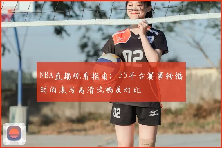 NBA直播观看指南：55平台赛事转播时间表与高清流畅度对比