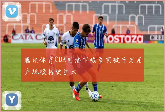 腾讯体育CBA直播下载量突破千万用户规模持续扩大