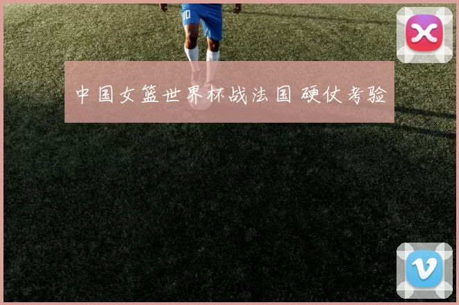 中国女篮世界杯战法国 硬仗考验