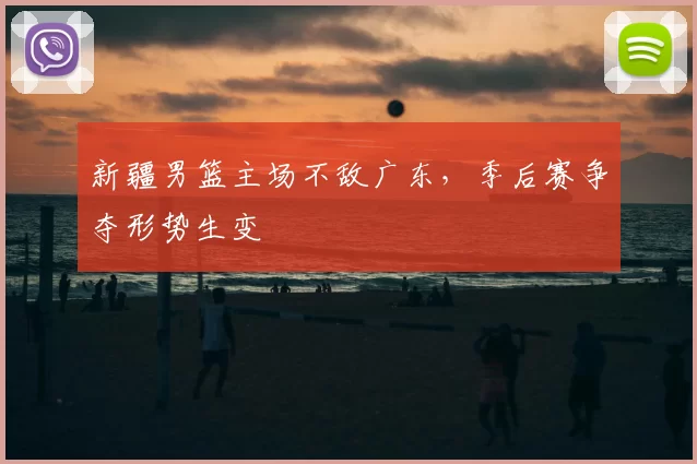 新疆男篮主场不敌广东，季后赛争夺形势生变