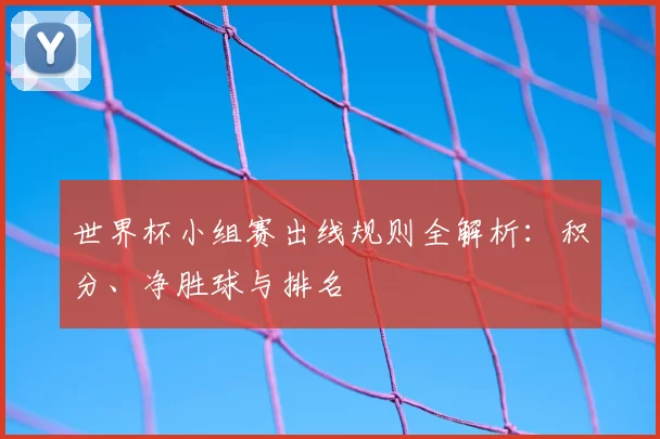 世界杯小组赛出线规则全解析：积分、净胜球与排名