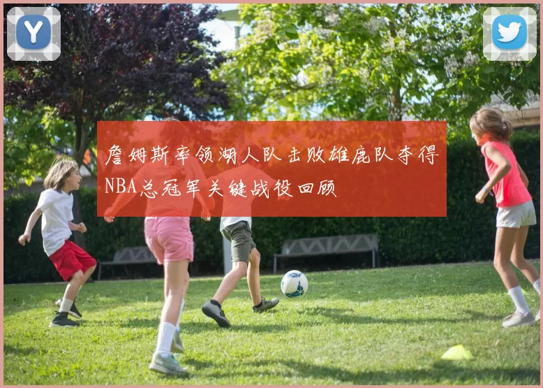 詹姆斯率领湖人队击败雄鹿队夺得NBA总冠军关键战役回顾