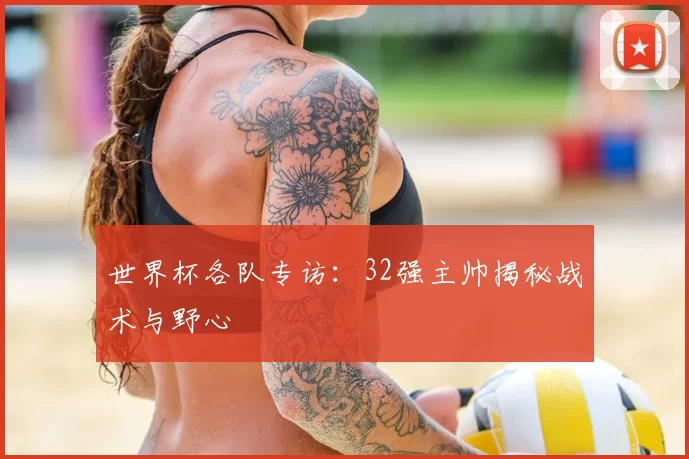 世界杯各队专访:32强主帅揭秘战术与野心