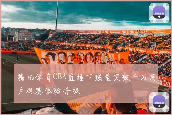腾讯体育CBA直播下载量突破千万用户观赛体验升级