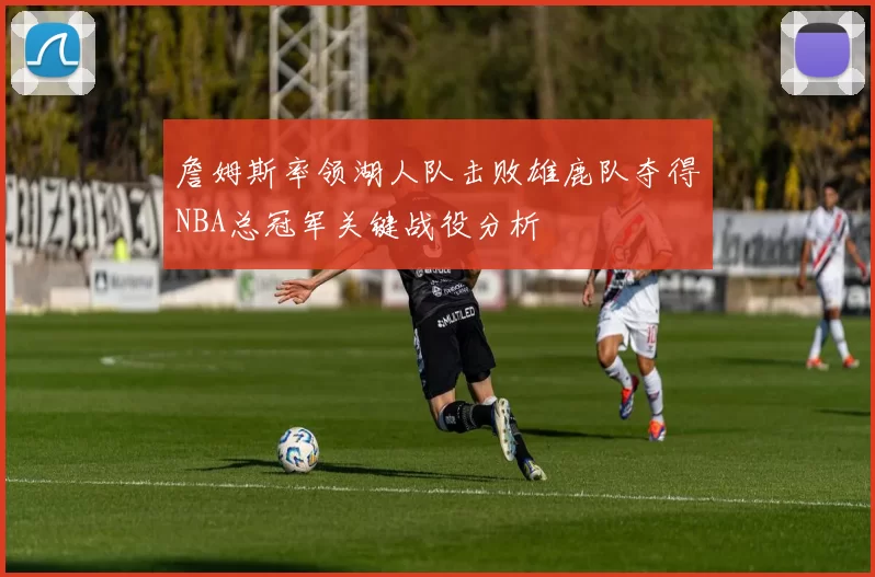 詹姆斯率领湖人队击败雄鹿队夺得NBA总冠军关键战役分析
