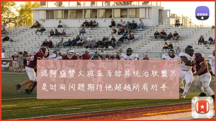 诺阿盛赞文班亚马称其统治联盟只是时间问题期待他超越所有对手