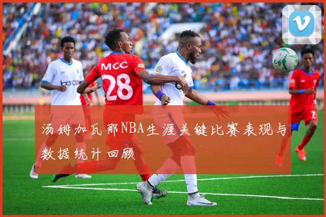 汤姆加瓦那NBA生涯关键比赛表现与数据统计回顾