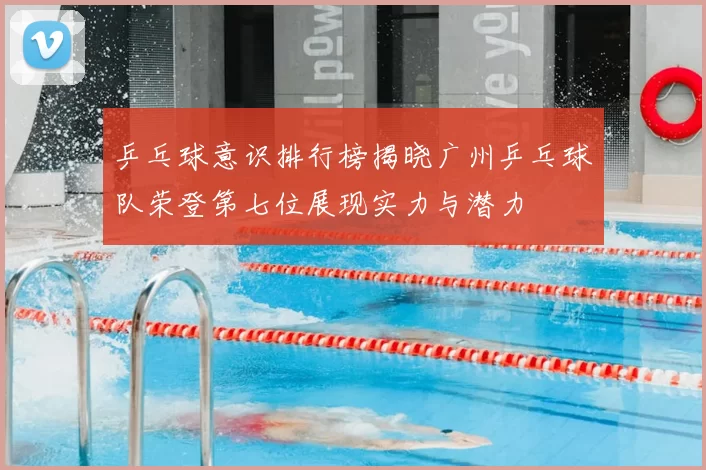 乒乓球意识排行榜揭晓广州乒乓球队荣登第七位展现实力与潜力