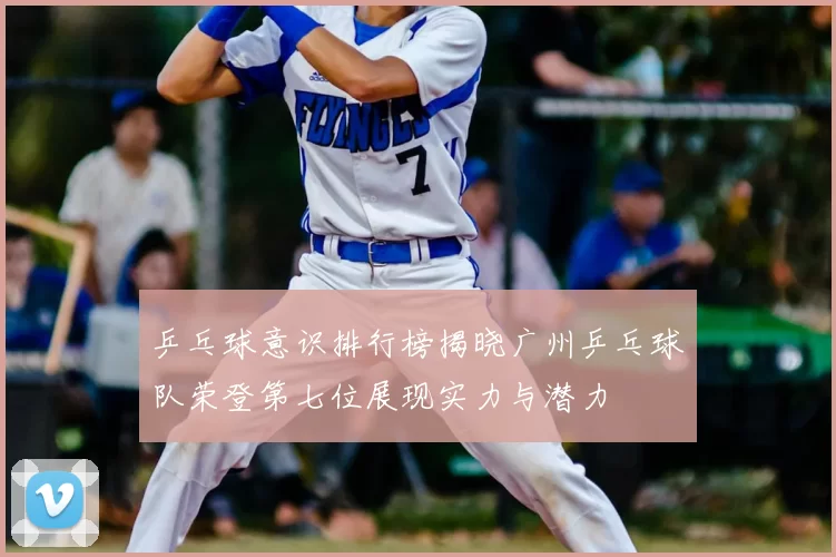 乒乓球意识排行榜揭晓广州乒乓球队荣登第七位展现实力与潜力