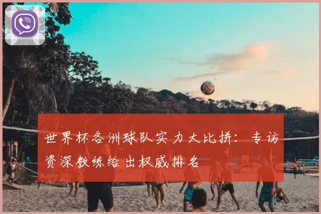 世界杯各洲球队实力大比拼：专访资深教练给出权威排名