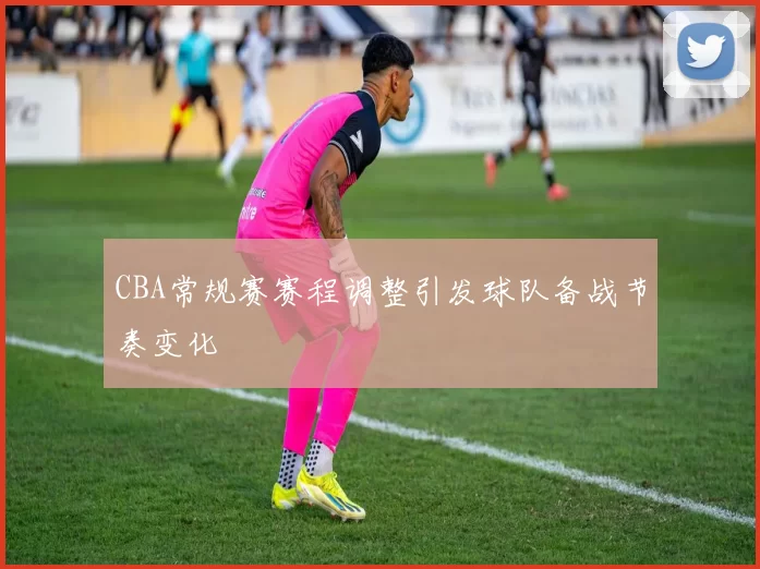 CBA常规赛赛程调整引发球队备战节奏变化