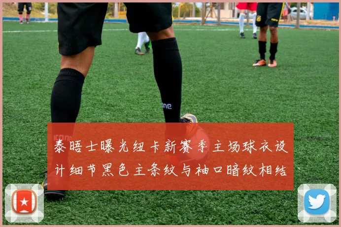 泰晤士曝光纽卡新赛季主场球衣设计细节黑色主条纹与袖口暗纹相结合