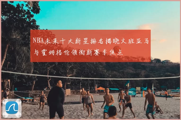 NBA未来十大新星排名揭晓文班亚马与霍姆格伦领衔新赛季焦点