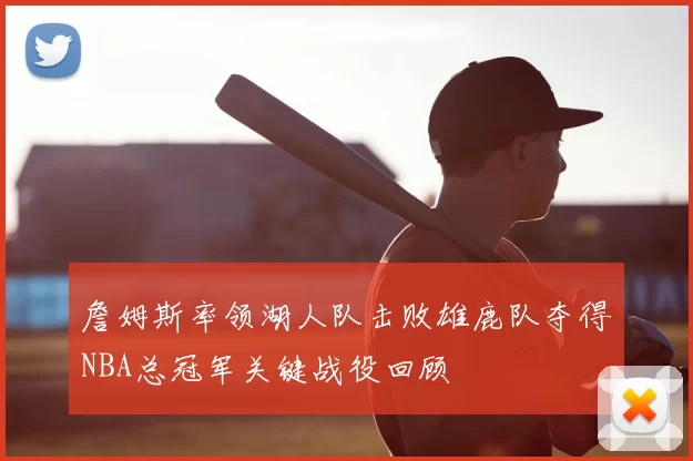 詹姆斯率领湖人队击败雄鹿队夺得NBA总冠军关键战役回顾
