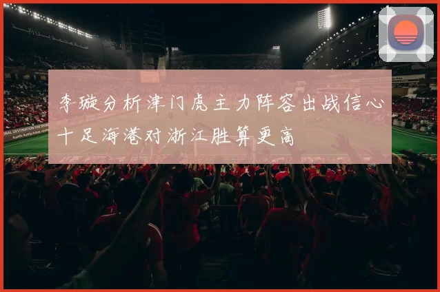 李璇分析津门虎主力阵容出战信心十足海港对浙江胜算更高