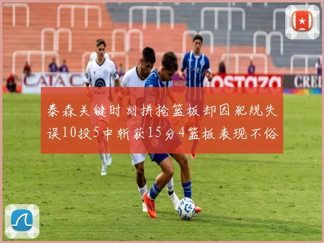 泰森关键时刻拼抢篮板却因犯规失误10投5中斩获15分4篮板表现不俗