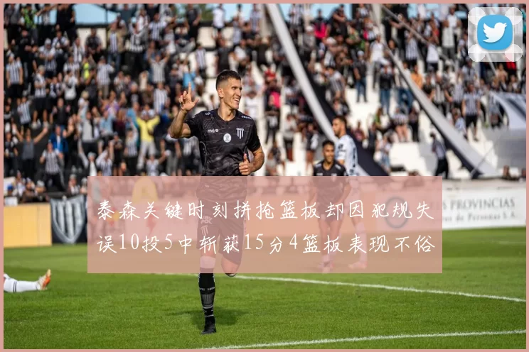 泰森关键时刻拼抢篮板却因犯规失误10投5中斩获15分4篮板表现不俗