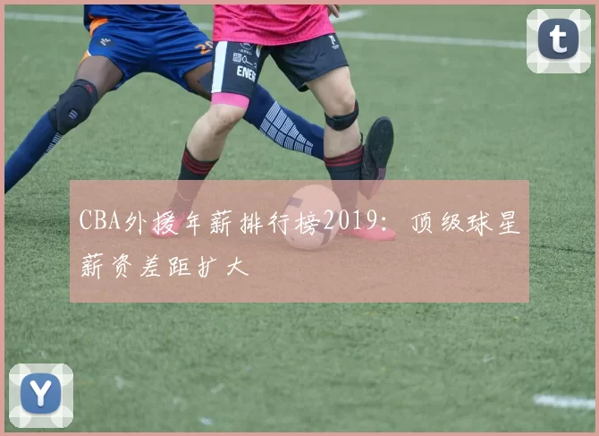 CBA外援年薪排行榜2019：顶级球星薪资差距扩大