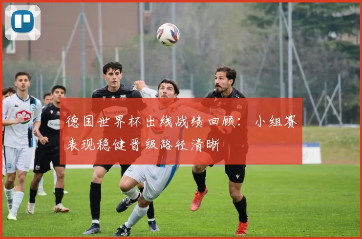 德国世界杯出线战绩回顾:小组赛表现稳健晋级路径清晰