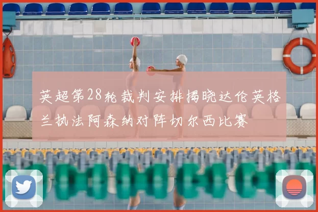 英超第28轮裁判安排揭晓达伦英格兰执法阿森纳对阵切尔西比赛