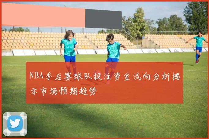 NBA季后赛球队投注资金流向分析揭示市场预期趋势