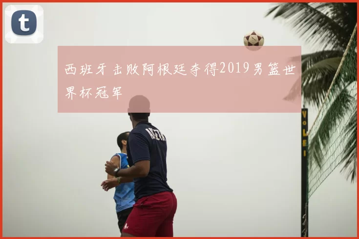 西班牙击败阿根廷夺得2019男篮世界杯冠军