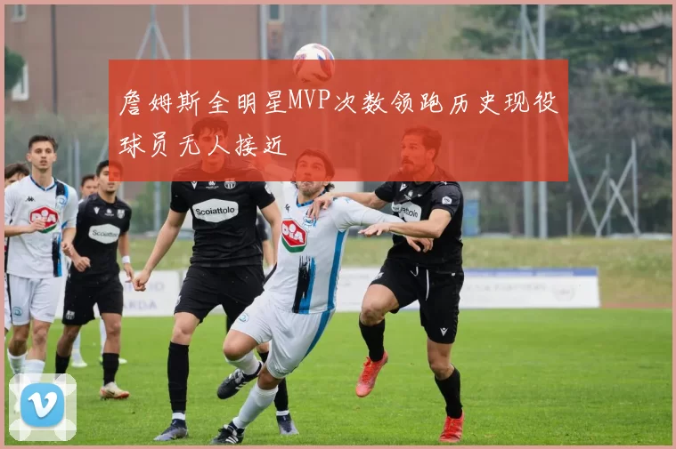 詹姆斯全明星MVP次数领跑历史现役球员无人接近