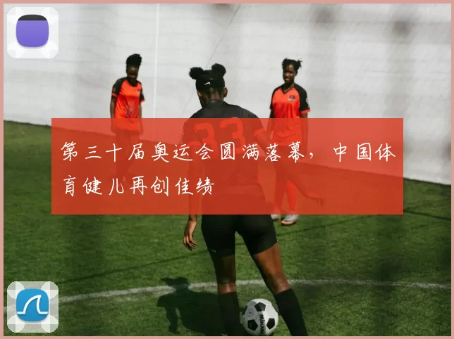 第三十届奥运会圆满落幕,中国体育健儿再创佳绩