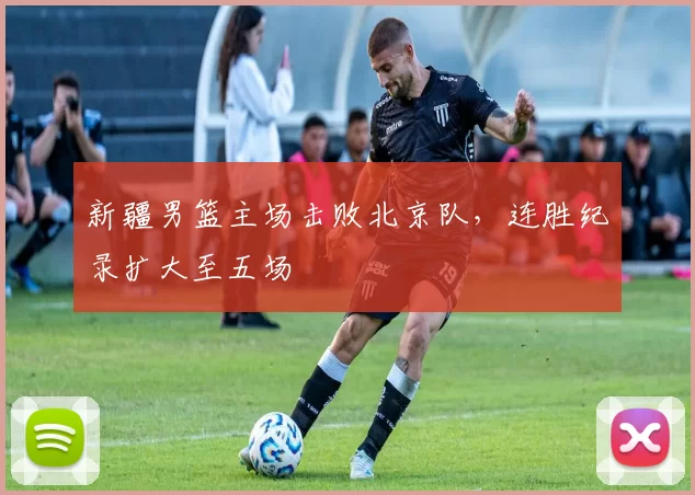 新疆男篮主场击败北京队，连胜纪录扩大至五场