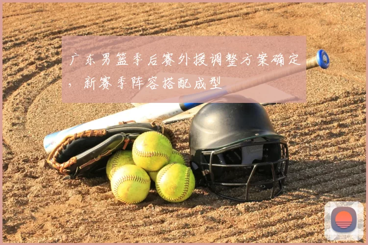 广东男篮季后赛外援调整方案确定，新赛季阵容搭配成型