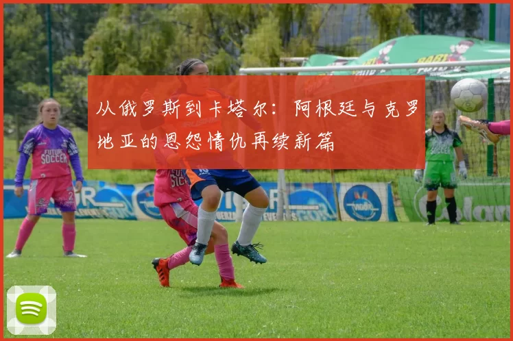 从俄罗斯到卡塔尔:阿根廷与克罗地亚的恩怨情仇再续新篇