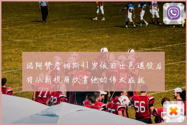 诺阿赞詹姆斯41岁依旧出色退役后将从新视角欣赏他的伟大成就