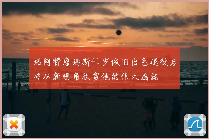 诺阿赞詹姆斯41岁依旧出色退役后将从新视角欣赏他的伟大成就