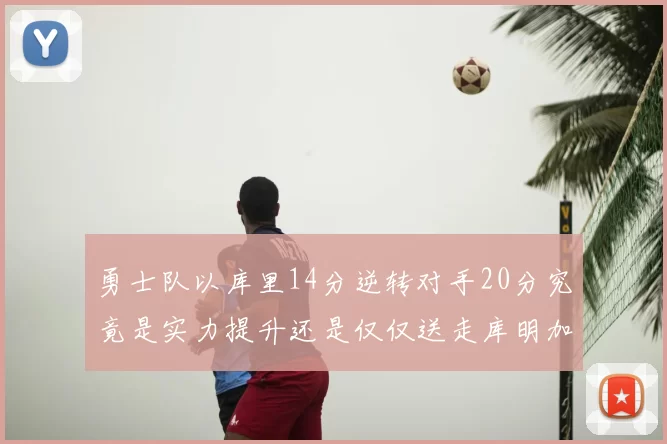 勇士队以库里14分逆转对手20分究竟是实力提升还是仅仅送走库明加的结果